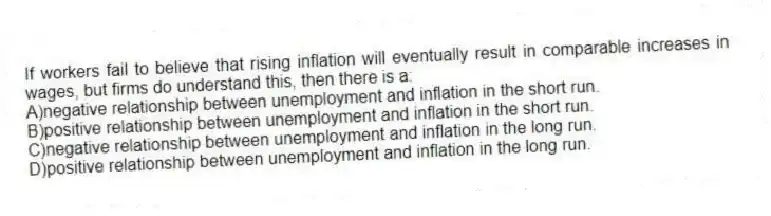 If workers fail to believe that rising inflation will eventually result in comparable increases in wages, but firms do understand this, then there is a:
A)negative relationship between unemployment and inflation in the short run.
B)positive relationship between unemployment and inflation in the short run.
C)negative relationship between unemployment and inflation in the long run.
D)positive relationship between unemployment and inflation in the long run.