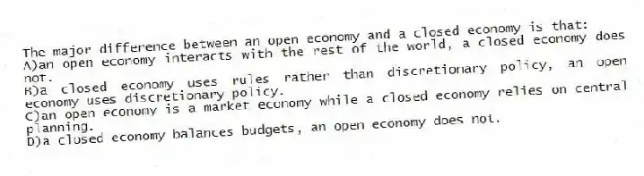 The major difference between an open economy and a closed economy is that:
A)an open economy interacts with the rest of the world, a closed economy does not.
B)a closed economy uses rules rather than discretionary policy, an open economy uses discretionary policy.
C)an open economy is a market economy while a closed economy relies on central planning.
D)a closed economy balances budgets, an open economy does not.