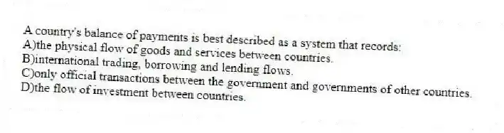 A country's balance of payments is best described as a system that records:
A)the physical flow of goods and services between countries.
B)international trading, borrowing and lending flows.
C)only official transactions between the government and governments of other countries.
D)the flow of investment between countries.