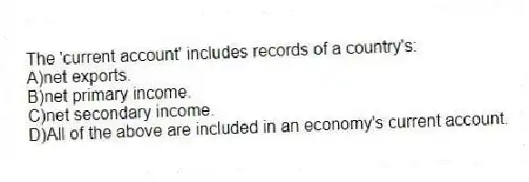 The 'current account' includes records of a country's:
A)net exports.
B)net primary income.
C)net secondary income.
D)All of the above are included in an economy's current account.