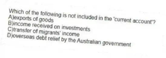 Which of the following is not included in the 'current account'?
A)exports of goods
B)income received on investments
C)transfer of migrants' income
D)overseas debt relief by the Australian government