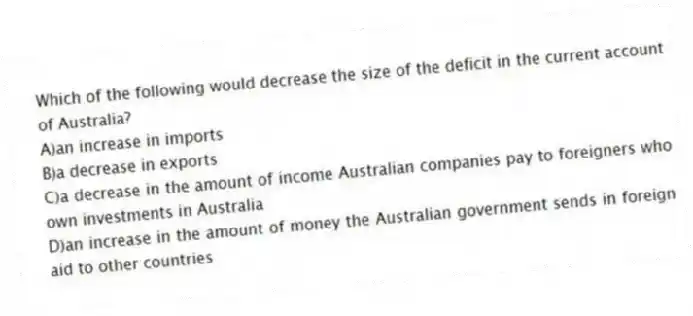 Which of the following would decrease the size of the deficit in the current account of Australia?
A)an increase in imports
B)a decrease in exports
C)a decrease in the amount of income Australian companies pay to foreigners who own investments in Australia
D)an increase in the amount of money the Australian government sends in foreign aid to other countries