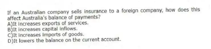 If an Australian company sells insurance to a foreign company, how does this affect Australia's balance of payments?
A)It increases exports of services.
B)It increases capital inflows.
C)It increases imports of goods.
D)It lowers the balance on the current account.
