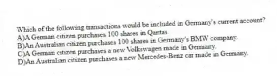 Which of the following transactions would be included in Germany's current account?
A)A German citizen purchases 100 shares in Qantas.
B)An Australian citizen purchases 100 shares in Germany's BMW company.
C)A German citizen purchases a new Volkswagen made in Germany.
D)An Australian citizen purchases a new Mercedes-Benz car made in Germany.