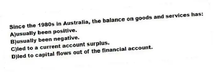 Since the 1980s in Australia, the balance on goods and services has:
A)usually been positive.
B)usually been negative.
C)led to a current account surplus.
D)led to capital flows out of the financial account.