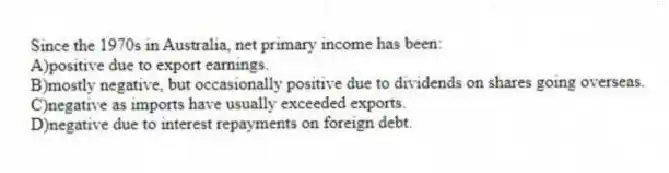 Since the 1970s in Australia, net primary income has been:
A)positive due to export earnings.
B)mostly negative, but occasionally positive due to dividends on shares going overseas.
C)negative as imports have usually exceeded exports.
D)negative due to interest repayments on foreign debt.