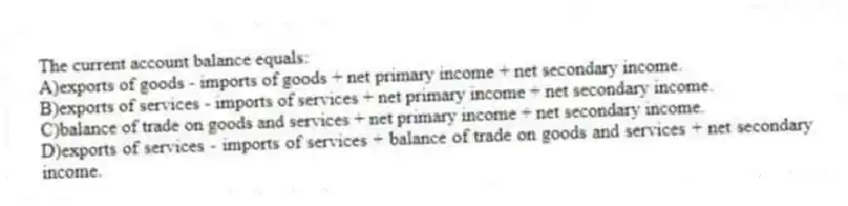 The current account balance equals:
A)exports of goods - imports of goods + net primary income + net secondary income.
B)exports of services - imports of services + net primary income + net secondary income.
C)balance of trade on goods and services + net primary income + net secondary income.
D)exports of services - imports of services + balance of trade on goods and services + net secondary income.