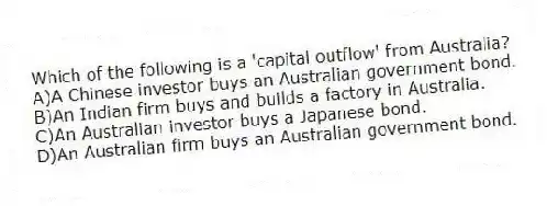 Which of the following is a 'capital outflow' from Australia?
A)A Chinese investor buys an Australian government bond.
B)An Indian firm buys and builds a factory in Australia.
C)An Australian investor buys a Japanese bond.
D)An Australian firm buys an Australian government bond.