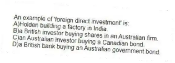 An example of 'foreign direct investment' is:
A)Holden building a factory in India.
B)a British investor buying shares in an Australian firm.
C)an Australian investor buying a Canadian bond.
D)a British bank buying an Australian government bond.