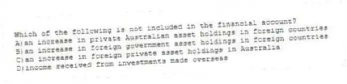 Which of the following is not included in the financial account?
A)an increase in private Australian asset holdings in foreign countries
B)an increase in foreign government asset holdings in foreign countries
C)an increase in foreign private asset holdings in Australia
D)income received from investments made overseas