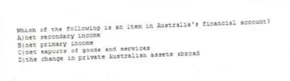 Which of the following is an item in Australia's financial account?
A)net secondary income
B)net primary income
C)net exports of goods and services
D)the change in private Australian assets abroad