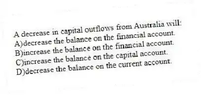A decrease in capital outflows from Australia will:
A)decrease the balance on the financial account.
B)increase the balance on the financial account.
C)increase the balance on the capital account.
D)decrease the balance on the current account.