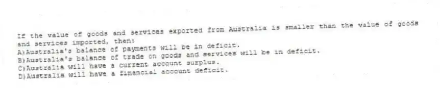 If the value of goods and services exported from Australia is smaller than the value of goods and services imported, then:
A)Australia's balance of payments will be in deficit.
B)Australia's balance of trade on goods and services will be in deficit.
C)Australia will have a current account surplus.
D)Australia will have a financial account deficit.