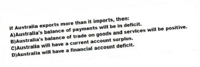 If Australia exports more than it imports, then:
A)Australia's balance of payments will be in deficit.
B)Australia's balance of trade on goods and services will be positive.
C)Australia will have a current account surplus.
D)Australia will have a financial account deficit.