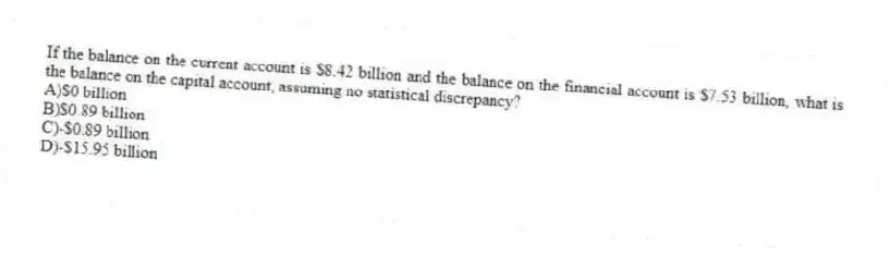 If the balance on the current account is $8.42 billion and the balance on the financial account is $7.53 billion, what is the balance on the capital account, assuming no statistical discrepancy?
A)$0 billion
B)$0.89 billion
C)-$0.89 billion
D)-$15.95 billion