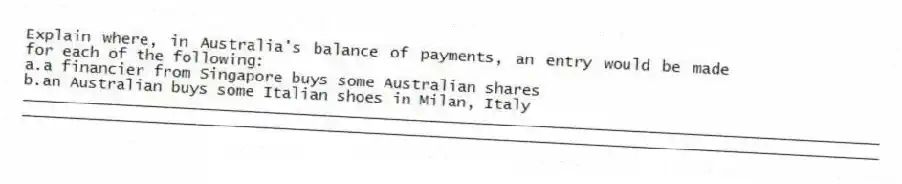 Explain where, in Australia's balance of payments, an entry would be made for each of the following:
a.a financier from Singapore buys some Australian shares
b.an Australian buys some Italian shoes in Milan, Italy
_____________________________________________________________________________________________
_____________________________________________________________________________________________