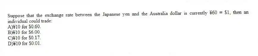 Suppose that the exchange rate between the Japanese yen and the Australia dollar is currently ¥60 = $1, then an individual could trade:
A)¥10 for $0.60.
B)¥10 for $6.00.
C)¥10 for $0.17.
D)¥10 for $0.01.