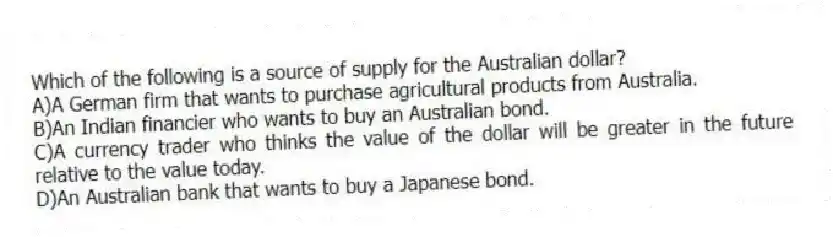 Which of the following is a source of supply for the Australian dollar?
A)A German firm that wants to purchase agricultural products from Australia.
B)An Indian financier who wants to buy an Australian bond.
C)A currency trader who thinks the value of the dollar will be greater in the future relative to the value today.
D)An Australian bank that wants to buy a Japanese bond.