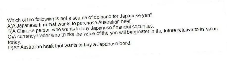 Which of the following is not a source of demand for Japanese yen?
A)A Japanese firm that wants to purchase Australian beef.
B)A Chinese person who wants to buy Japanese financial securities.
C)A currency trader who thinks the value of the yen will be greater in the future relative to its value today.
D)An Australian bank that wants to buy a Japanese bond.