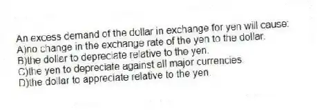 An excess demand of the dollar in exchange for yen will cause:
A)no change in the exchange rate of the yen to the dollar.
B)the dollar to depreciate relative to the yen.
C)the yen to depreciate against all major currencies.
D)the dollar to appreciate relative to the yen.