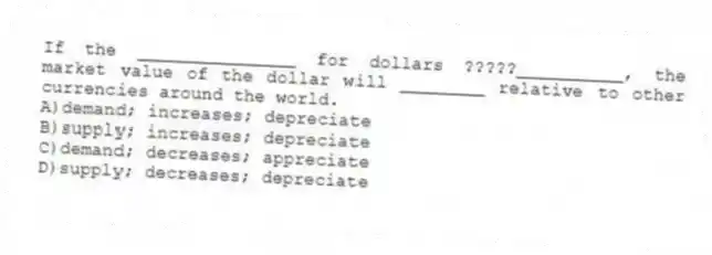 If the _______________ for dollars ?????__________, the market value of the dollar will ________ relative to other currencies around the world.
A)demand; increases; depreciate
B)supply; increases; depreciate
C)demand; decreases; appreciate
D)supply; decreases; depreciate