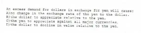 An excess demand for dollars in exchange for yen will cause:
A)no change in the exchange rate of the yen to the dollar.
B)the dollar to appreciate relative to the yen.
C)the yen to appreciate against all major currencies.
D)the dollar to decline in value relative to the yen.