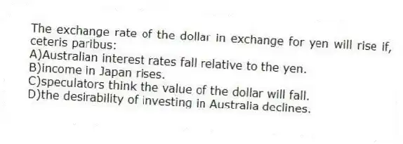 The exchange rate of the dollar in exchange for yen will rise if, ceteris paribus:
A)Australian interest rates fall relative to the yen.
B)income in Japan rises.
C)speculators think the value of the dollar will fall.
D)the desirability of investing in Australia declines.