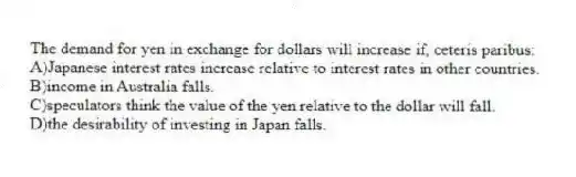 The demand for yen in exchange for dollars will increase if, ceteris paribus:
A)Japanese interest rates increase relative to interest rates in other countries.
B)income in Australia falls.
C)speculators think the value of the yen relative to the dollar will fall.
D)the desirability of investing in Japan falls.