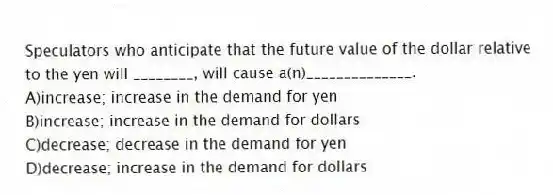 Speculators who anticipate that the future value of the dollar relative to the yen will ________, will cause a(n)______________.
A)increase; increase in the demand for yen
B)increase; increase in the demand for dollars
C)decrease; decrease in the demand for yen
D)decrease; increase in the demand for dollars