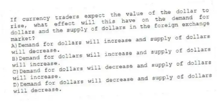 If currency traders expect the value of the dollar to rise, what effect will this have on the demand for dollars and the supply of dollars in the foreign exchange market?
A)Demand for dollars will increase and supply of dollars will decrease.
B)Demand for dollars will increase and supply of dollars will increase.
C)Demand for dollars will decrease and supply of dollars will increase.
D)Demand for dollars will decrease and supply of dollars will decrease.