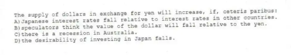 The supply of dollars in exchange for yen will increase, if, ceteris paribus:
A)Japanese interest rates fall relative to interest rates in other countries.
B)speculators think the value of the dollar will fall relative to the yen.
C)there is a recession in Australia.
D)the desirability of investing in Japan falls.
