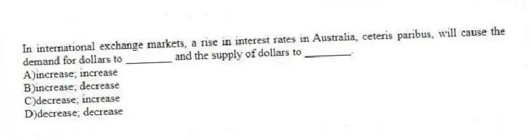 In international exchange markets, a rise in interest rates in Australia, ceteris paribus, will cause the demand for dollars to ________ and the supply of dollars to ________.
A)increase; increase
B)increase; decrease
C)decrease; increase
D)decrease; decrease