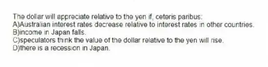 The dollar will appreciate relative to the yen if, ceteris paribus:
A)Australian interest rates decrease relative to interest rates in other countries.
B)income in Japan falls.
C)speculators think the value of the dollar relative to the yen will rise.
D)there is a recession in Japan.