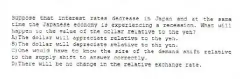 Suppose that interest rates decrease in Japan and at the same time the Japanese economy is experiencing a recession. What will happen to the value of the dollar relative to the yen?
A)The dollar will appreciate relative to the yen.
B)The dollar will depreciate relative to the yen.
C)One would have to know the size of the demand shift relative to the supply shift to answer correctly.
D)There will be no change in the relative exchange rate.