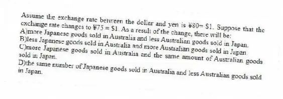 Assume the exchange rate between the dollar and yen is ¥80= $1. Suppose that the exchange rate changes to ¥75 = $1. As a result of the change, there will be:
A)more Japanese goods sold in Australia and less Australian goods sold in Japan.
B)less Japanese goods sold in Australia and more Australian goods sold in Japan.
C)more Japanese goods sold in Australia and the same amount of Australian goods sold in Japan.
D)the same number of Japanese goods sold in Australia and less Australian goods sold in Japan.