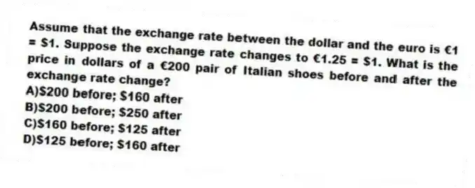 Assume that the exchange rate between the dollar and the euro is €1 = $1. Suppose the exchange rate changes to €1.25 = $1. What is the price in dollars of a €200 pair of Italian shoes before and after the exchange rate change?
A)$200 before; $160 after
B)$200 before; $250 after
C)$160 before; $125 after
D)$125 before; $160 after