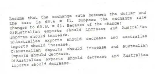 Assume that the exchange rate between the dollar and the euro is €0.6 = $1. Suppose the exchange rate changes to €0.50 = $1. Because of the change:
A)Australian exports should increase and Australian imports should increase.
B)Australian exports should decrease and Australian imports should increase.
C)Australian exports should increase and Australian imports should decrease.
D)Australian exports should decrease and Australian imports should decrease.