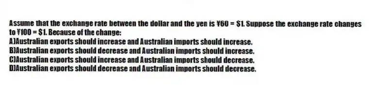Assume that the exchange rate between the dollar and the yen is ¥60 = $1. Suppose the exchange rate changes to ¥100 = $1. Because of the change:
A)Australian exports should increase and Australian imports should increase.
B)Australian exports should decrease and Australian imports should increase.
C)Australian exports should increase and Australian imports should decrease.
D)Australian exports should decrease and Australian imports should decrease.