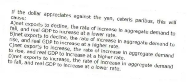 If the dollar appreciates against the yen, ceteris paribus, this will cause:
A)net exports to decline, the rate of increase in aggregate demand to fall, and real GDP to increase at a lower rate.
B)net exports to decline, the rate of increase in aggregate demand to rise, and real GDP to increase at a higher rate.
C)net exports to increase, the rate of increase in aggregate demand to rise, and real GDP to increase at a higher rate.
D)net exports to increase, the rate of increase in aggregate demand to fall, and real GDP to increase at a lower rate.