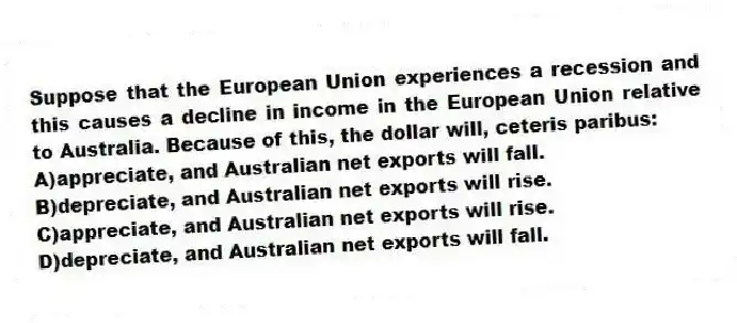 Suppose that the European Union experiences a recession and this causes a decline in income in the European Union relative to Australia. Because of this, the dollar will, ceteris paribus:
A)appreciate, and Australian net exports will fall.
B)depreciate, and Australian net exports will rise.
C)appreciate, and Australian net exports will rise.
D)depreciate, and Australian net exports will fall.