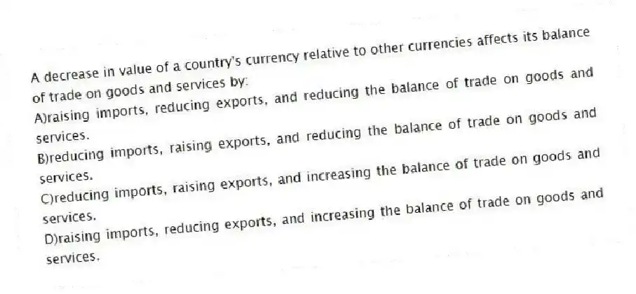 A decrease in value of a country's currency relative to other currencies affects its balance of trade on goods and services by:
A)raising imports, reducing exports, and reducing the balance of trade on goods and services.
B)reducing imports, raising exports, and reducing the balance of trade on goods and services.
C)reducing imports, raising exports, and increasing the balance of trade on goods and services.
D)raising imports, reducing exports, and increasing the balance of trade on goods and services.