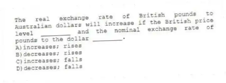 The real exchange rate of British pounds to Australian dollars will increase if the British price level ________ and the nominal exchange rate of pounds to the dollar ________.
A)increases; rises
B)decreases; rises
C)increases; falls
D)decreases; falls