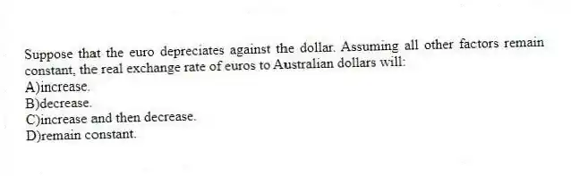 Suppose that the euro depreciates against the dollar. Assuming all other factors remain constant, the real exchange rate of euros to Australian dollars will:
A)increase.
B)decrease.
C)increase and then decrease.
D)remain constant.
