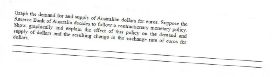 Graph the demand for and supply of Australian dollars for euros. Suppose the Reserve Bank of Australia decides to follow a contractionary monetary policy. Show graphically and explain the effect of this policy on the demand and supply of dollars and the resulting change in the exchange rate of euros for dollars.
_____________________________________________________________________________________________
_____________________________________________________________________________________________