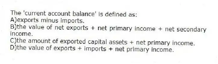 The 'current account balance' is defined as:
A)exports minus imports.
B)the value of net exports + net primary income + net secondary income.
C)the amount of exported capital assets + net primary income.
D)the value of exports + imports + net primary income.