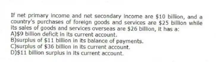 If net primary income and net secondary income are $10 billion, and a country's purchases of foreign goods and services are $25 billion while its sales of goods and services overseas are $26 billion, it has a:
A)$9 billion deficit in its current account.
B)surplus of $11 billion in its balance of payments.
C)surplus of $36 billion in its current account.
D)$11 billion surplus in its current account.