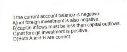 If the current account balance is negative:
A)net foreign investment is also negative.
B)capital inflows must be less than capital outflows.
C)net foreign investment is positive.
D)Both A and B are correct.