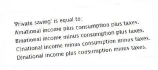'Private saving' is equal to:
A)national income plus consumption plus taxes.
B)national income minus consumption plus taxes.
C)national income minus consumption minus taxes.
D)national income plus consumption minus taxes.