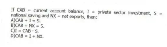 If CAB = current account balance, I = private sector investment, S = national saving and NX = net exports, then:
A)CAB + I = S.
B)CAB + NX = S.
C)I = CAB - S.
D)CAB = I + NX.
