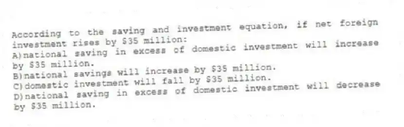 According to the saving and investment equation, if net foreign investment rises by $35 million:
A)national saving in excess of domestic investment will increase by $35 million.
B)national savings will increase by $35 million.
C)domestic investment will fall by $35 million.
D)national saving in excess of domestic investment will decrease by $35 million.